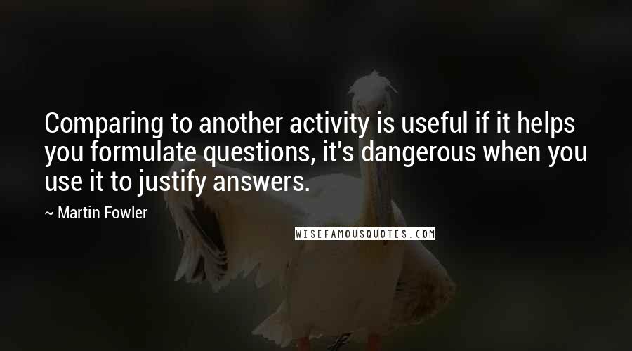 Martin Fowler Quotes: Comparing to another activity is useful if it helps you formulate questions, it's dangerous when you use it to justify answers.