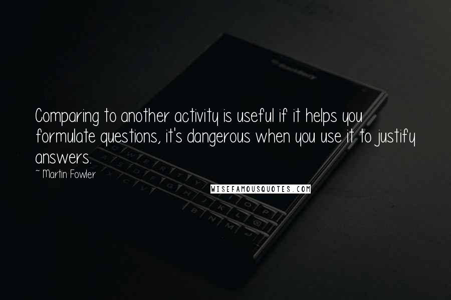 Martin Fowler Quotes: Comparing to another activity is useful if it helps you formulate questions, it's dangerous when you use it to justify answers.