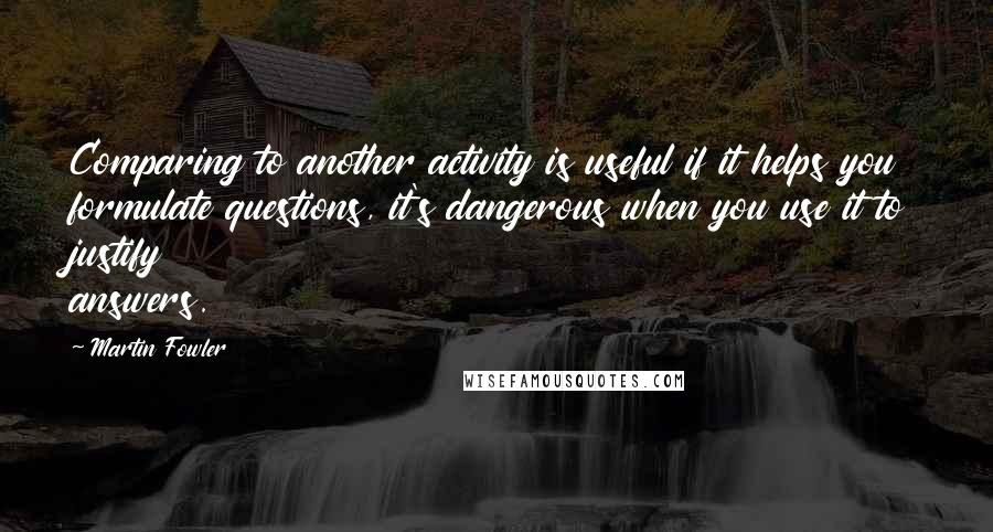 Martin Fowler Quotes: Comparing to another activity is useful if it helps you formulate questions, it's dangerous when you use it to justify answers.