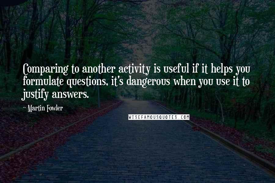 Martin Fowler Quotes: Comparing to another activity is useful if it helps you formulate questions, it's dangerous when you use it to justify answers.