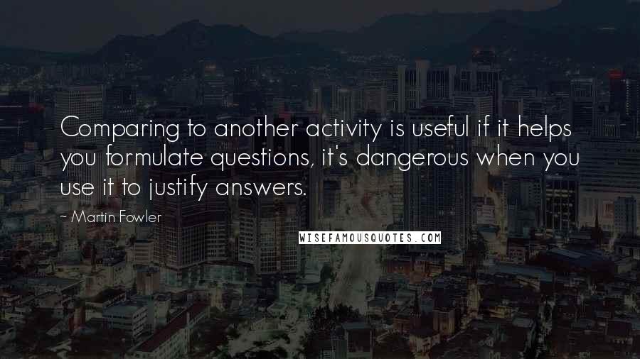 Martin Fowler Quotes: Comparing to another activity is useful if it helps you formulate questions, it's dangerous when you use it to justify answers.