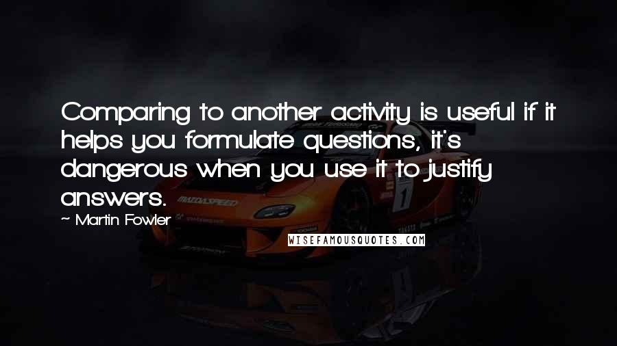 Martin Fowler Quotes: Comparing to another activity is useful if it helps you formulate questions, it's dangerous when you use it to justify answers.