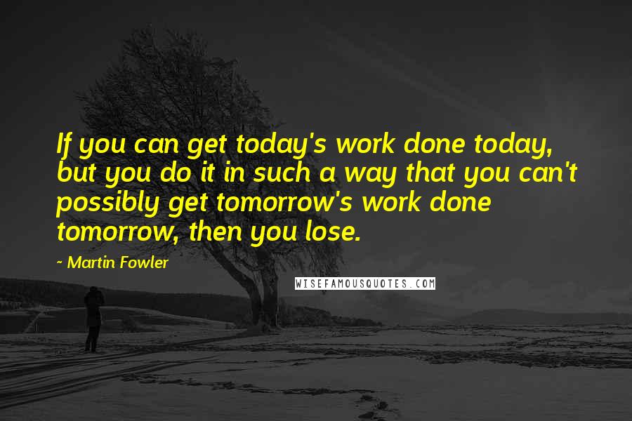 Martin Fowler Quotes: If you can get today's work done today, but you do it in such a way that you can't possibly get tomorrow's work done tomorrow, then you lose.