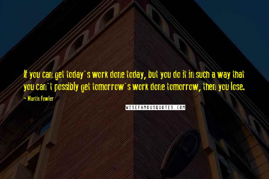 Martin Fowler Quotes: If you can get today's work done today, but you do it in such a way that you can't possibly get tomorrow's work done tomorrow, then you lose.