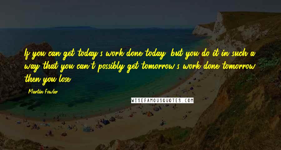 Martin Fowler Quotes: If you can get today's work done today, but you do it in such a way that you can't possibly get tomorrow's work done tomorrow, then you lose.