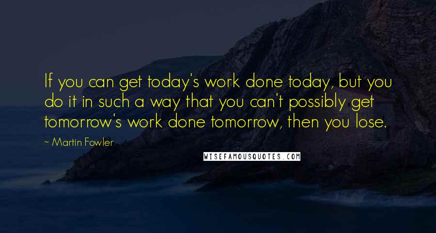 Martin Fowler Quotes: If you can get today's work done today, but you do it in such a way that you can't possibly get tomorrow's work done tomorrow, then you lose.