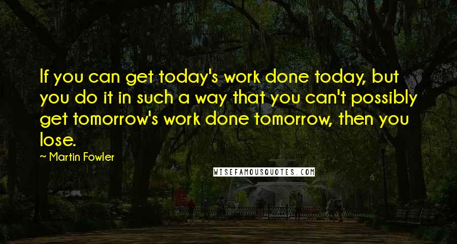 Martin Fowler Quotes: If you can get today's work done today, but you do it in such a way that you can't possibly get tomorrow's work done tomorrow, then you lose.