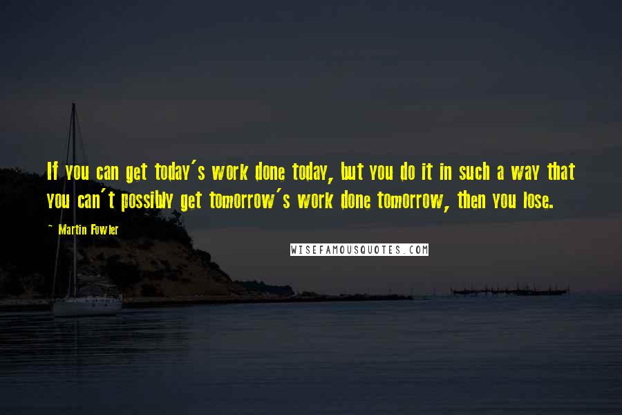 Martin Fowler Quotes: If you can get today's work done today, but you do it in such a way that you can't possibly get tomorrow's work done tomorrow, then you lose.