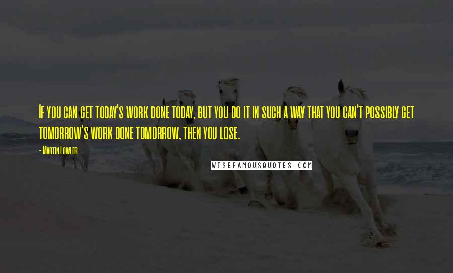 Martin Fowler Quotes: If you can get today's work done today, but you do it in such a way that you can't possibly get tomorrow's work done tomorrow, then you lose.