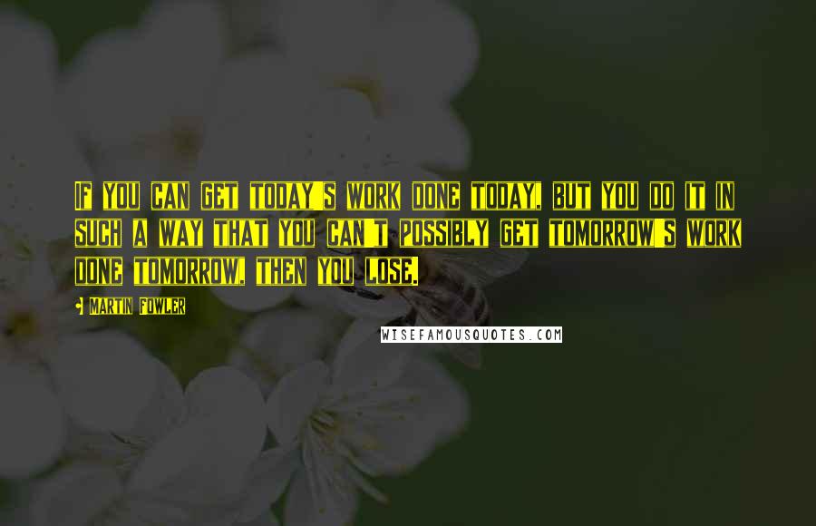Martin Fowler Quotes: If you can get today's work done today, but you do it in such a way that you can't possibly get tomorrow's work done tomorrow, then you lose.