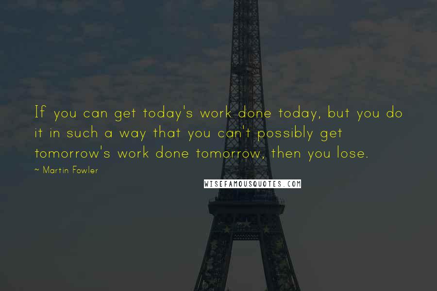 Martin Fowler Quotes: If you can get today's work done today, but you do it in such a way that you can't possibly get tomorrow's work done tomorrow, then you lose.