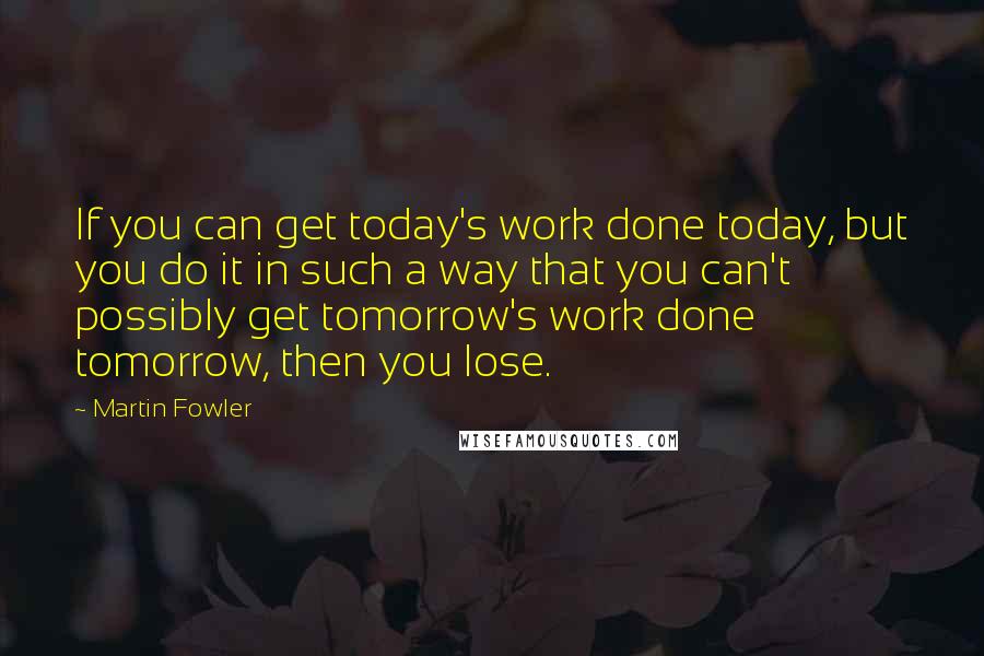 Martin Fowler Quotes: If you can get today's work done today, but you do it in such a way that you can't possibly get tomorrow's work done tomorrow, then you lose.