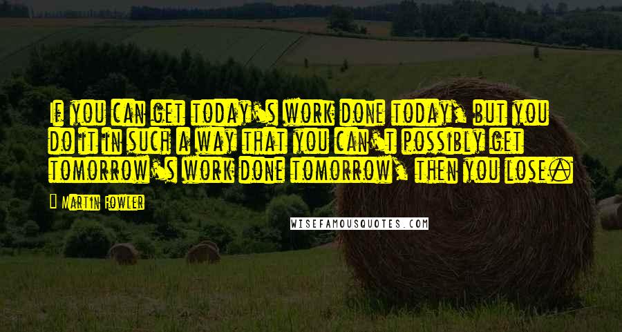 Martin Fowler Quotes: If you can get today's work done today, but you do it in such a way that you can't possibly get tomorrow's work done tomorrow, then you lose.