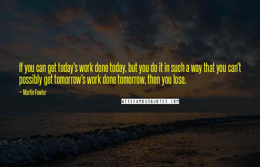 Martin Fowler Quotes: If you can get today's work done today, but you do it in such a way that you can't possibly get tomorrow's work done tomorrow, then you lose.