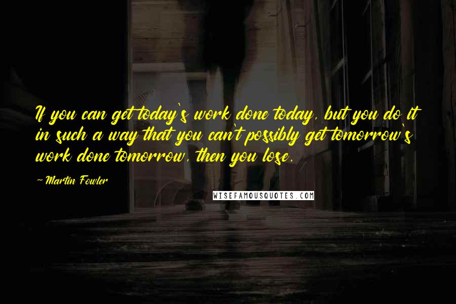 Martin Fowler Quotes: If you can get today's work done today, but you do it in such a way that you can't possibly get tomorrow's work done tomorrow, then you lose.