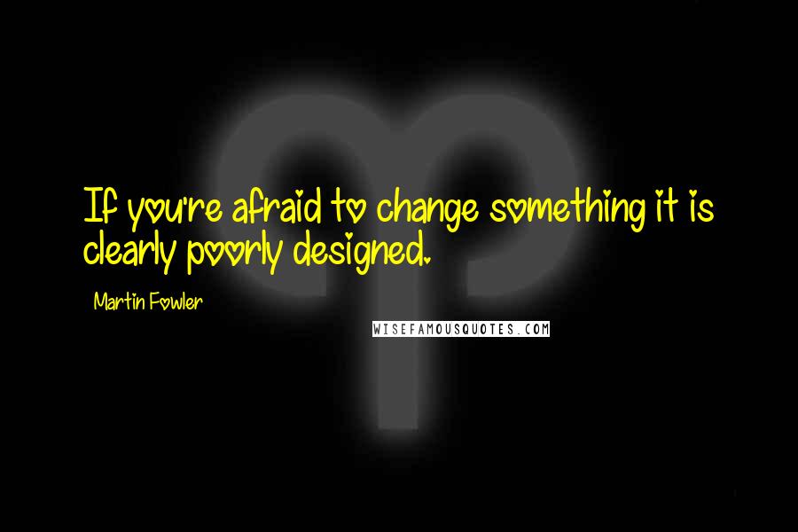 Martin Fowler Quotes: If you're afraid to change something it is clearly poorly designed.