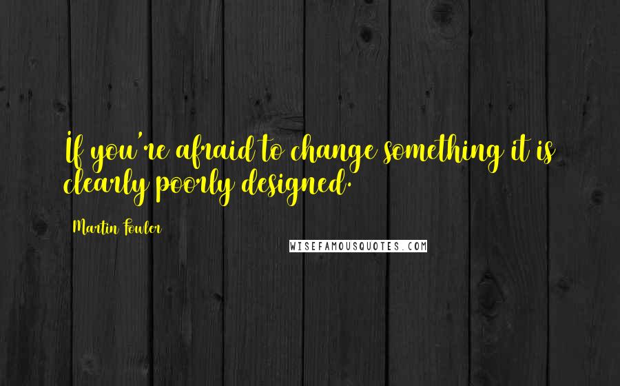 Martin Fowler Quotes: If you're afraid to change something it is clearly poorly designed.