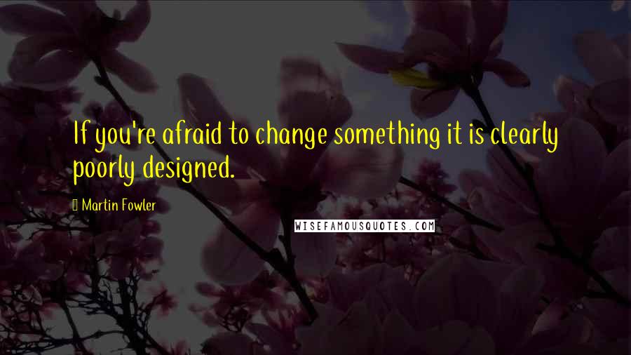 Martin Fowler Quotes: If you're afraid to change something it is clearly poorly designed.