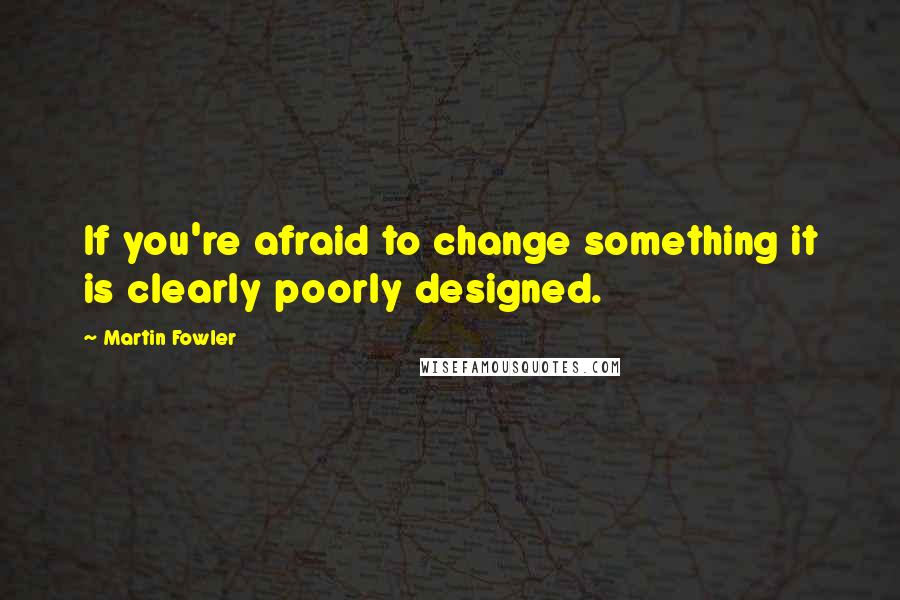 Martin Fowler Quotes: If you're afraid to change something it is clearly poorly designed.
