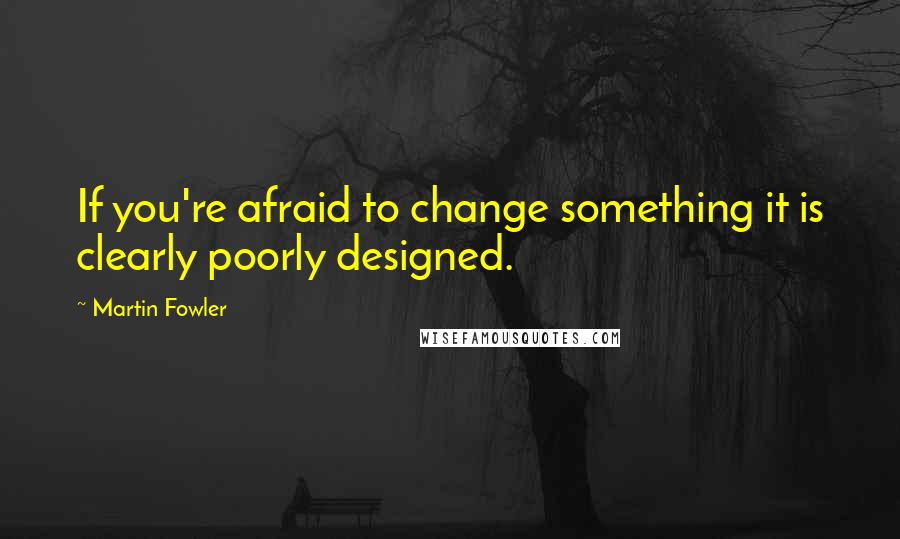 Martin Fowler Quotes: If you're afraid to change something it is clearly poorly designed.