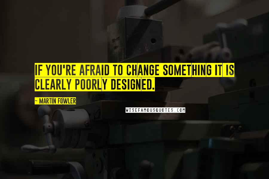 Martin Fowler Quotes: If you're afraid to change something it is clearly poorly designed.