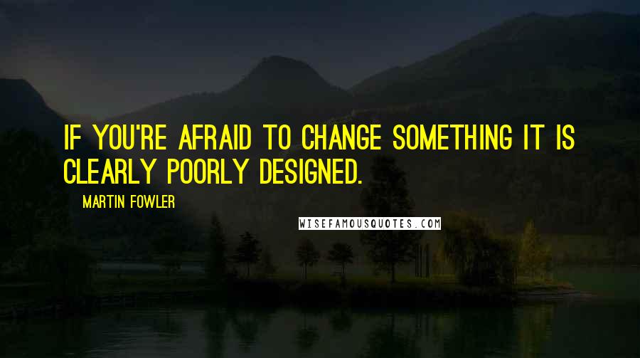 Martin Fowler Quotes: If you're afraid to change something it is clearly poorly designed.