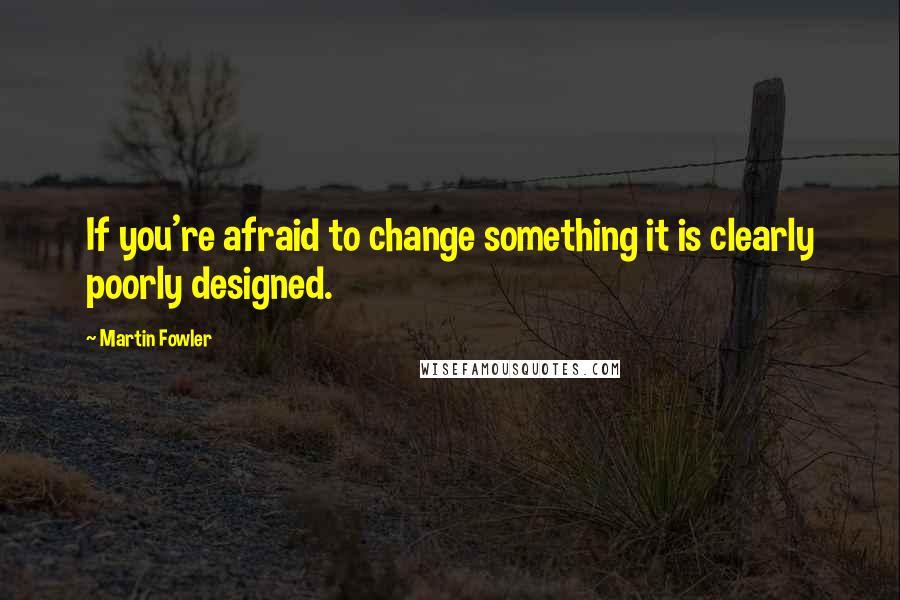 Martin Fowler Quotes: If you're afraid to change something it is clearly poorly designed.