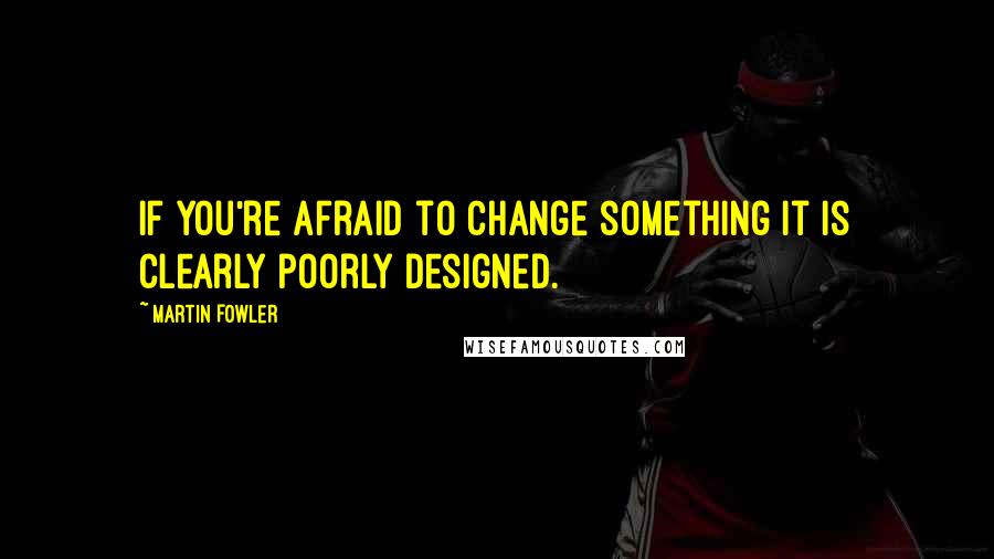 Martin Fowler Quotes: If you're afraid to change something it is clearly poorly designed.