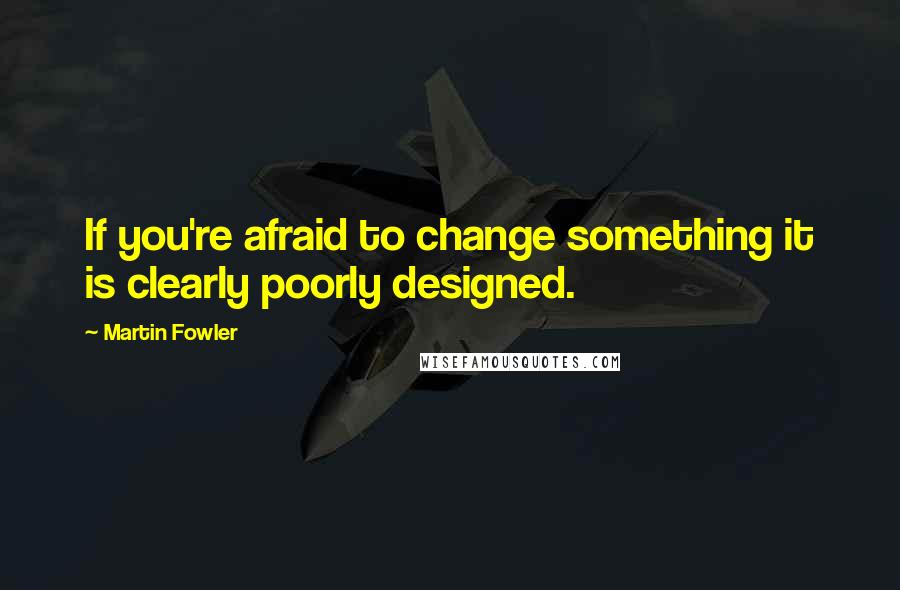 Martin Fowler Quotes: If you're afraid to change something it is clearly poorly designed.