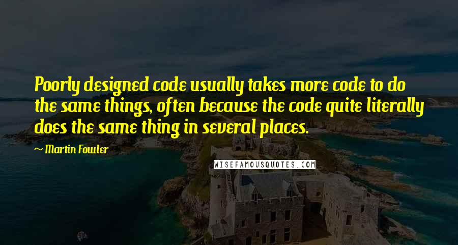 Martin Fowler Quotes: Poorly designed code usually takes more code to do the same things, often because the code quite literally does the same thing in several places.