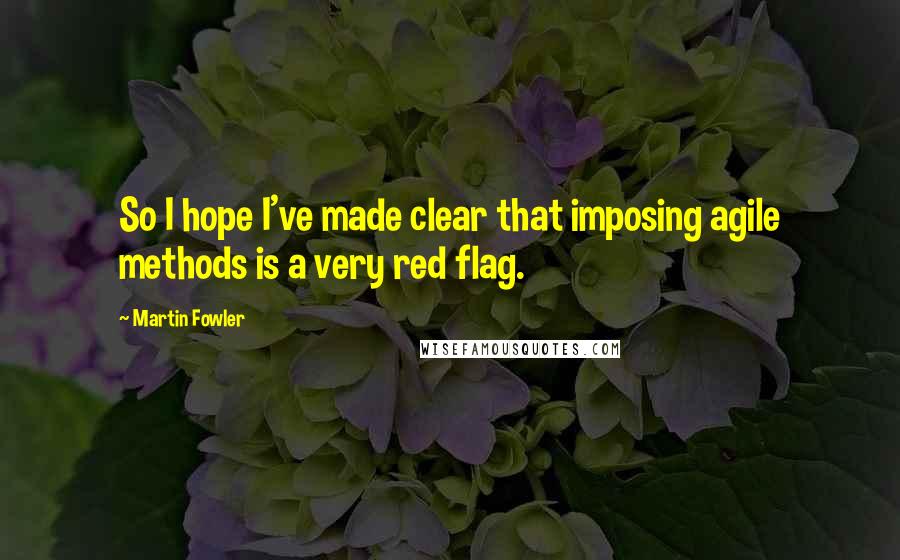Martin Fowler Quotes: So I hope I've made clear that imposing agile methods is a very red flag.