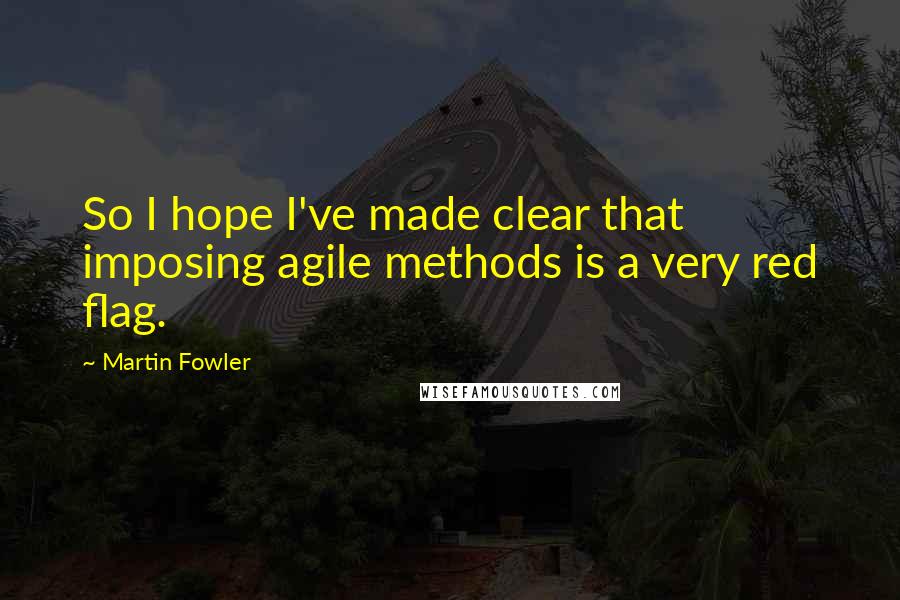 Martin Fowler Quotes: So I hope I've made clear that imposing agile methods is a very red flag.