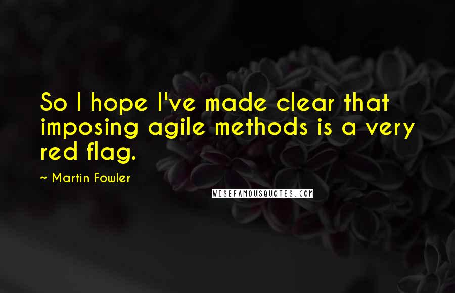 Martin Fowler Quotes: So I hope I've made clear that imposing agile methods is a very red flag.