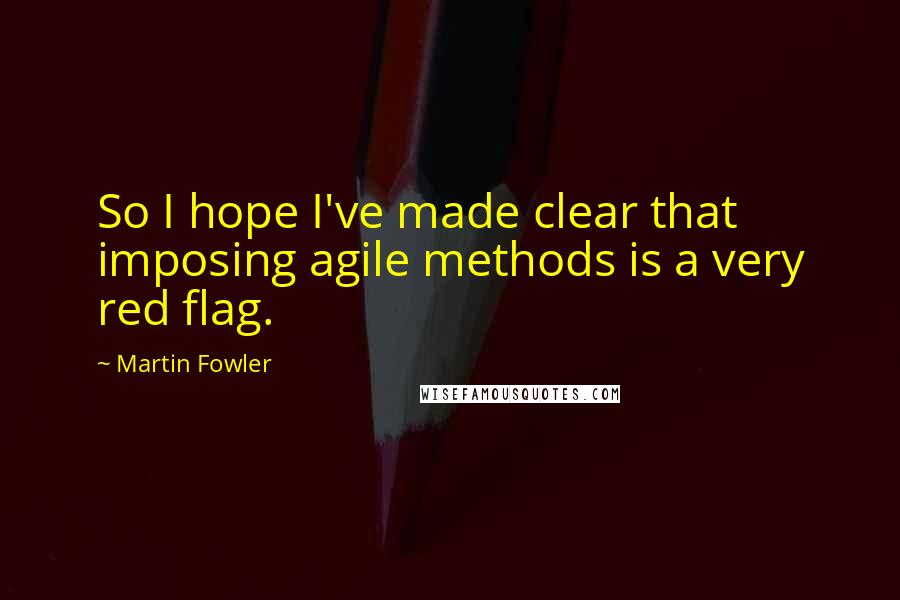 Martin Fowler Quotes: So I hope I've made clear that imposing agile methods is a very red flag.