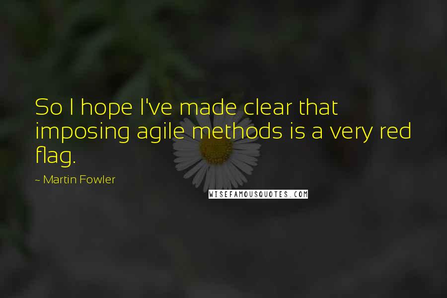 Martin Fowler Quotes: So I hope I've made clear that imposing agile methods is a very red flag.