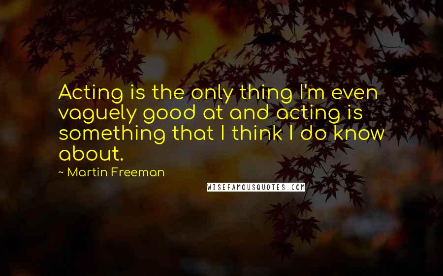 Martin Freeman Quotes: Acting is the only thing I'm even vaguely good at and acting is something that I think I do know about.