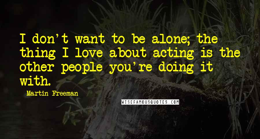 Martin Freeman Quotes: I don't want to be alone; the thing I love about acting is the other people you're doing it with.