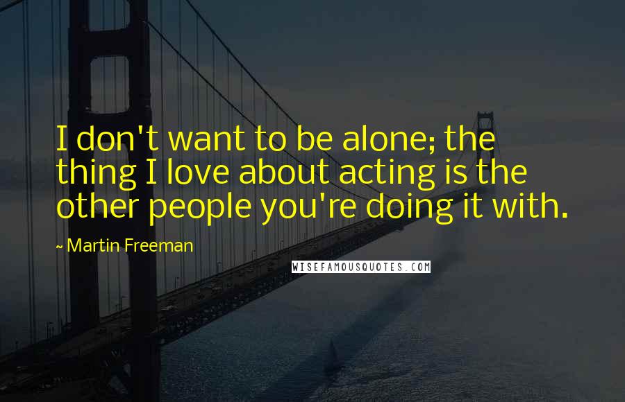 Martin Freeman Quotes: I don't want to be alone; the thing I love about acting is the other people you're doing it with.