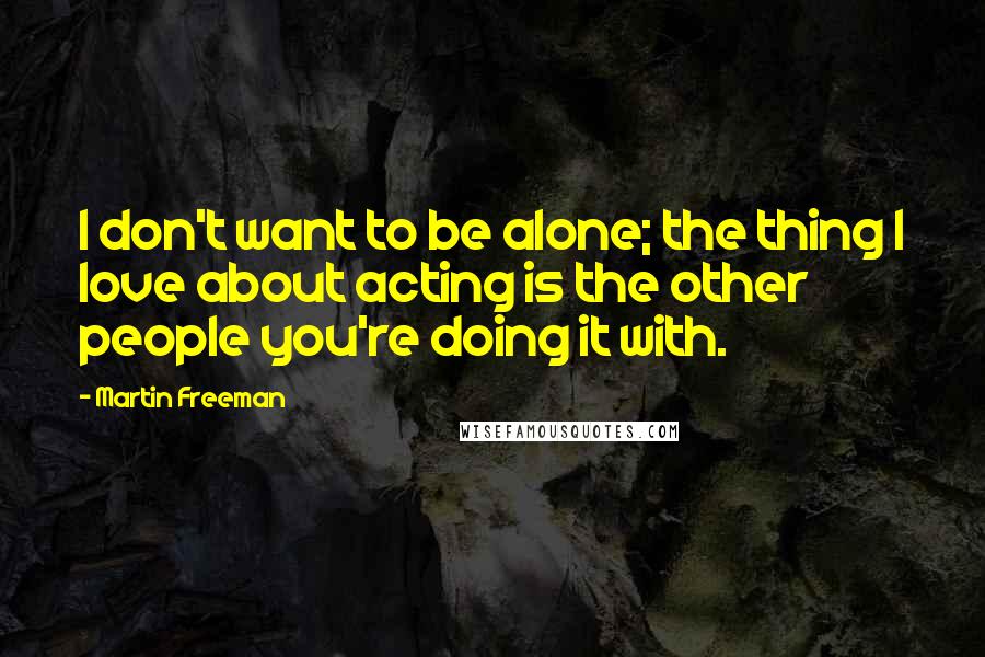 Martin Freeman Quotes: I don't want to be alone; the thing I love about acting is the other people you're doing it with.