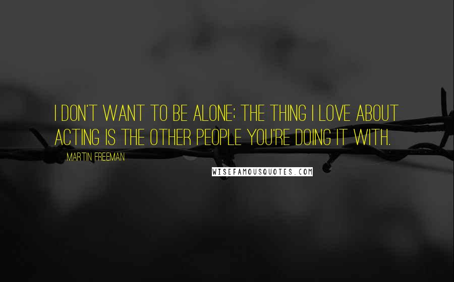 Martin Freeman Quotes: I don't want to be alone; the thing I love about acting is the other people you're doing it with.