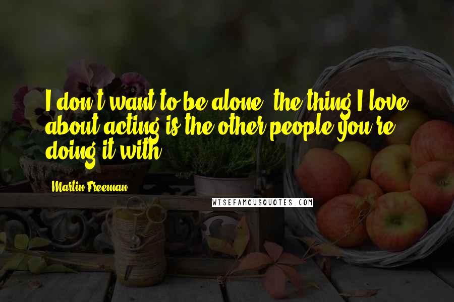 Martin Freeman Quotes: I don't want to be alone; the thing I love about acting is the other people you're doing it with.