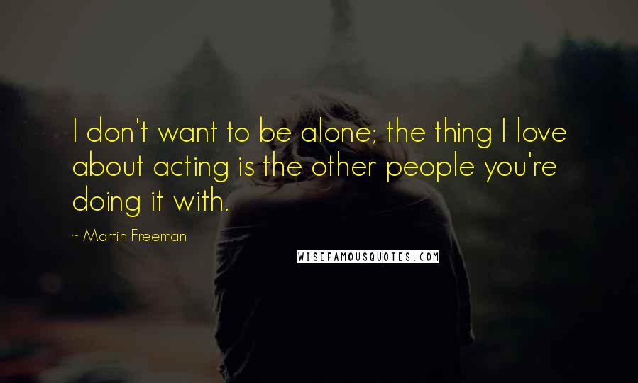 Martin Freeman Quotes: I don't want to be alone; the thing I love about acting is the other people you're doing it with.