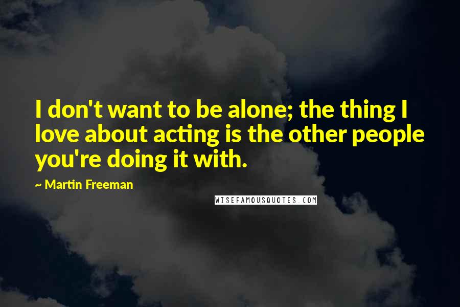 Martin Freeman Quotes: I don't want to be alone; the thing I love about acting is the other people you're doing it with.