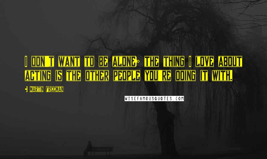 Martin Freeman Quotes: I don't want to be alone; the thing I love about acting is the other people you're doing it with.