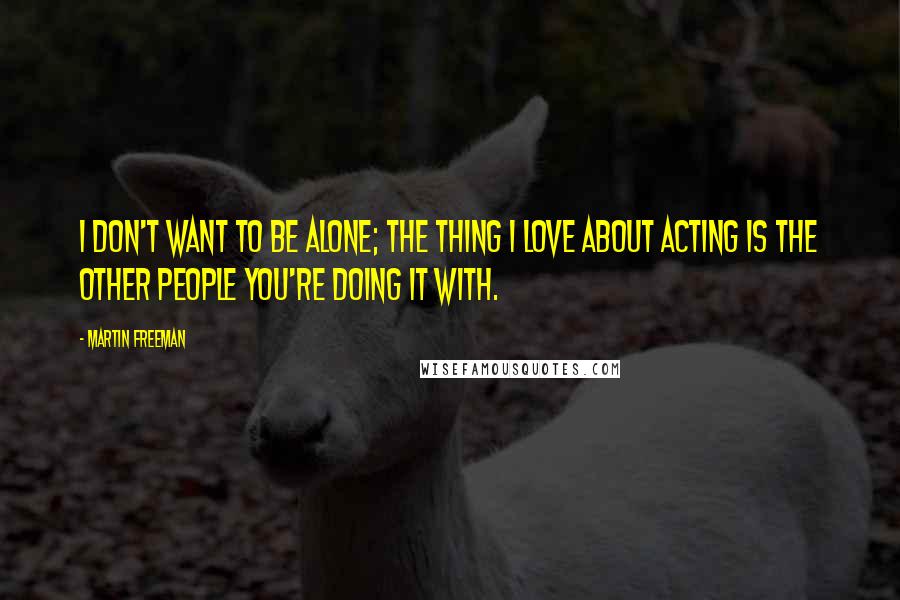 Martin Freeman Quotes: I don't want to be alone; the thing I love about acting is the other people you're doing it with.