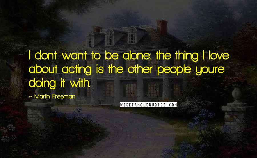 Martin Freeman Quotes: I don't want to be alone; the thing I love about acting is the other people you're doing it with.