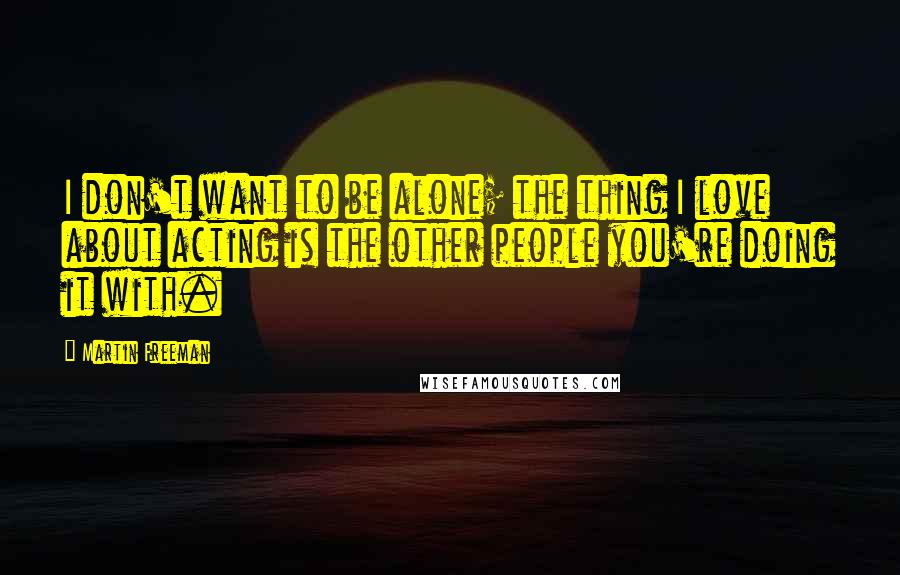 Martin Freeman Quotes: I don't want to be alone; the thing I love about acting is the other people you're doing it with.