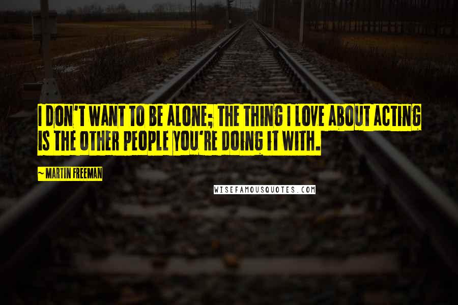 Martin Freeman Quotes: I don't want to be alone; the thing I love about acting is the other people you're doing it with.