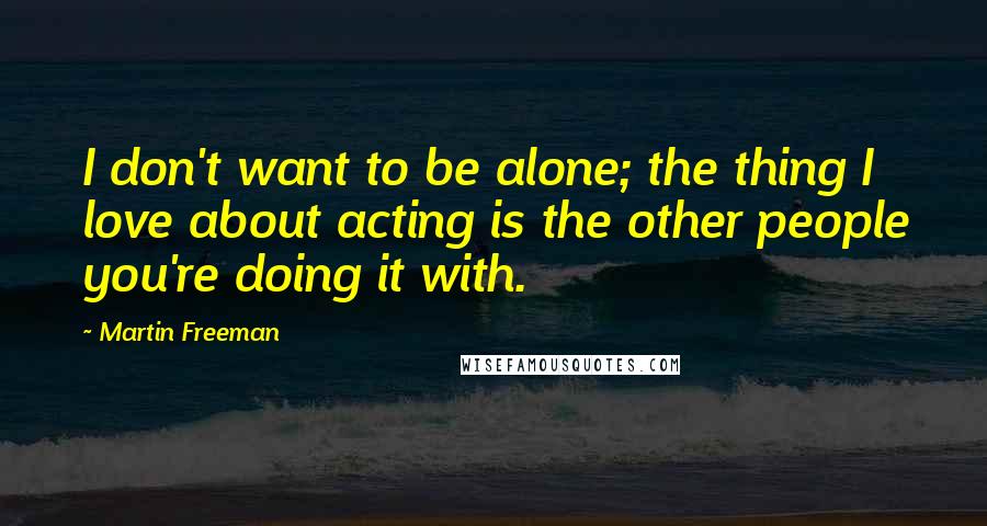 Martin Freeman Quotes: I don't want to be alone; the thing I love about acting is the other people you're doing it with.