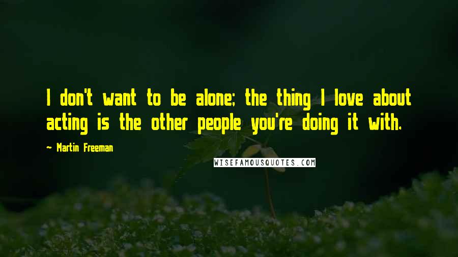 Martin Freeman Quotes: I don't want to be alone; the thing I love about acting is the other people you're doing it with.